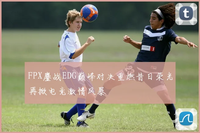 FPX鏖战EDG巅峰对决重燃昔日荣光再掀电竞激情风暴