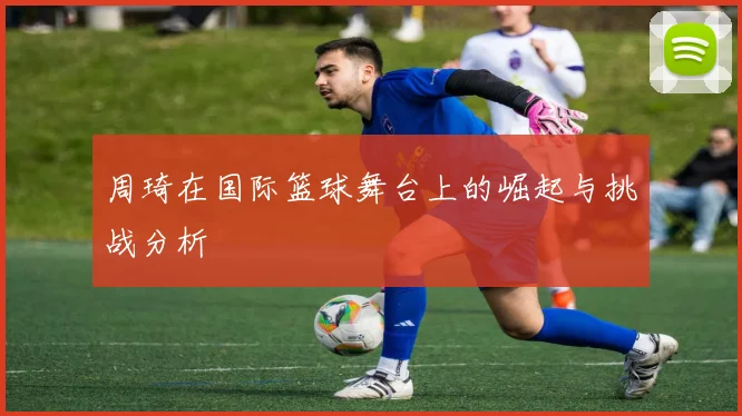周琦在国际篮球舞台上的崛起与挑战分析
