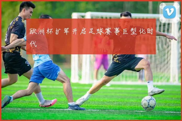 欧洲杯扩军开启足球赛事巨型化时代