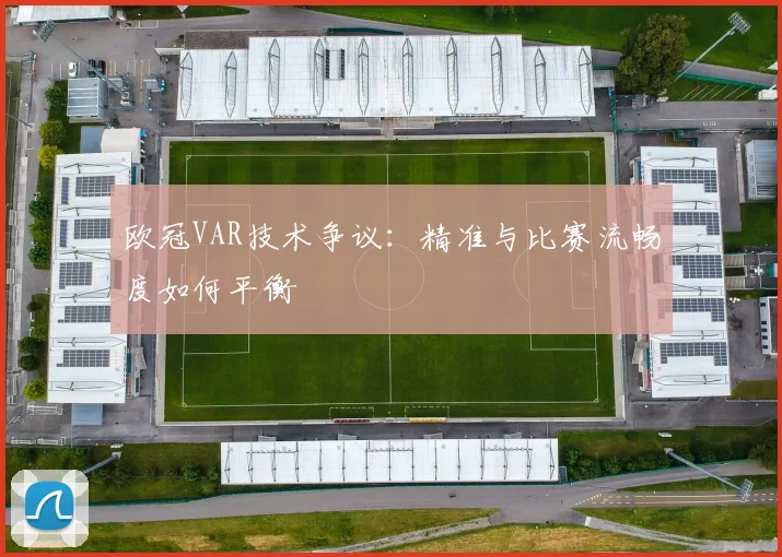 欧冠VAR技术争议：精准与比赛流畅度如何平衡