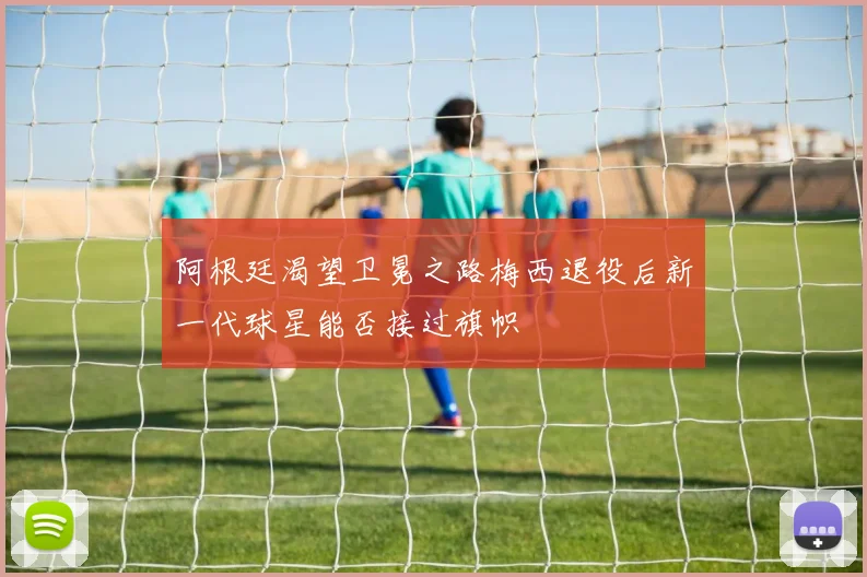 阿根廷渴望卫冕之路梅西退役后新一代球星能否接过旗帜