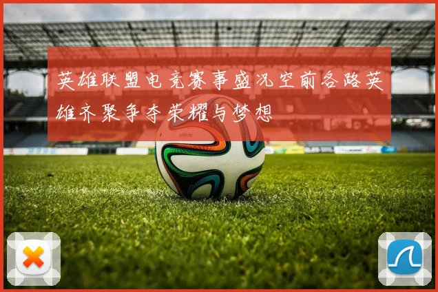 英雄联盟电竞赛事盛况空前各路英雄齐聚争夺荣耀与梦想