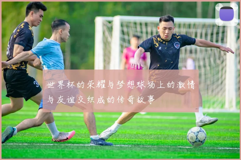 世界杯的荣耀与梦想球场上的激情与友谊交织成的传奇故事