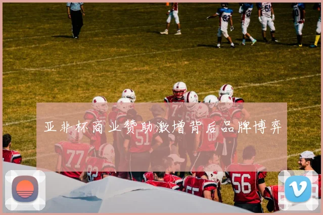 亚非杯商业赞助激增背后品牌博弈