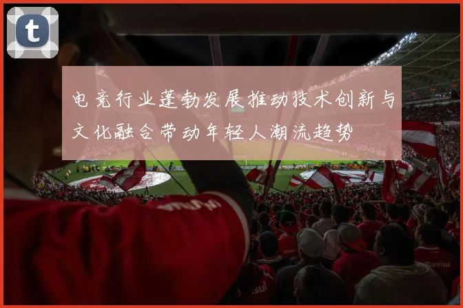 电竞行业蓬勃发展推动技术创新与文化融合带动年轻人潮流趋势