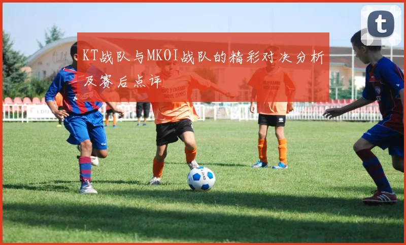 KT战队与MKOI战队的精彩对决分析及赛后点评