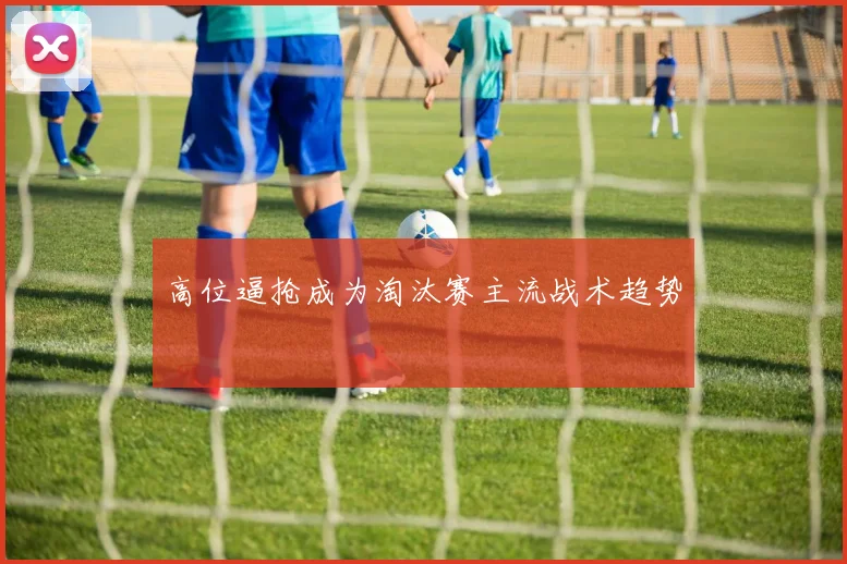 高位逼抢成为淘汰赛主流战术趋势