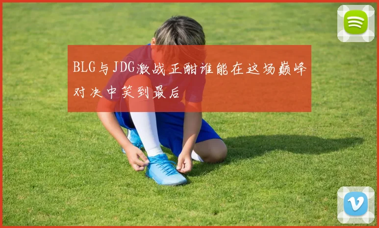 BLG与JDG激战正酣谁能在这场巅峰对决中笑到最后