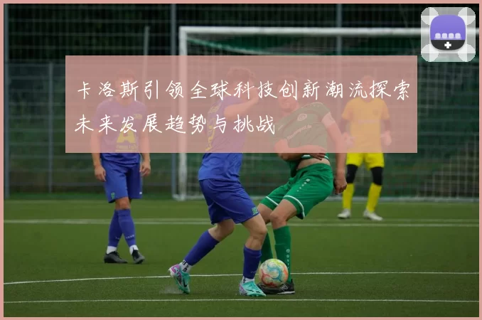 卡洛斯引领全球科技创新潮流探索未来发展趋势与挑战