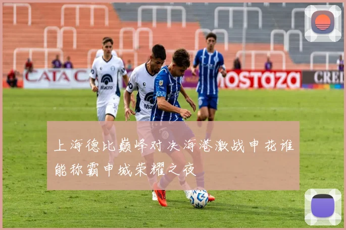 上海德比巅峰对决海港激战申花谁能称霸申城荣耀之夜