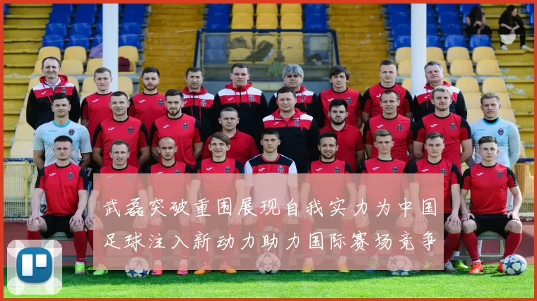 武磊突破重围展现自我实力为中国足球注入新动力助力国际赛场竞争