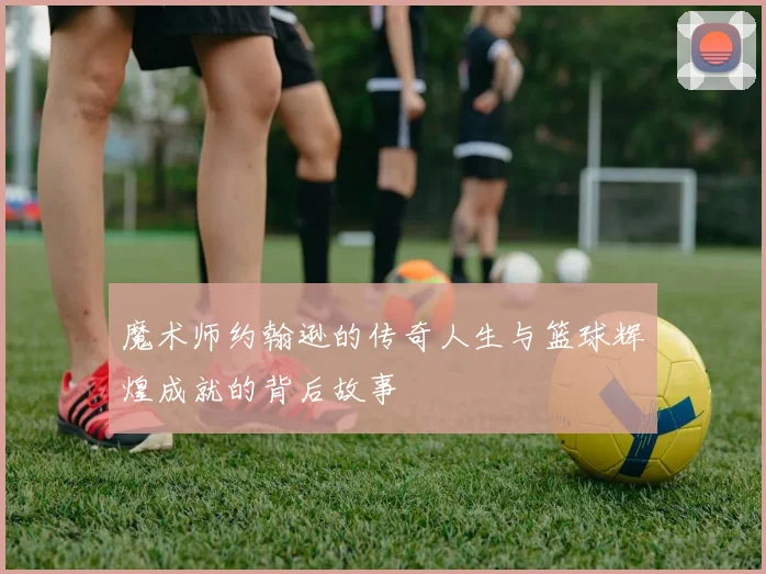 魔术师约翰逊的传奇人生与篮球辉煌成就的背后故事